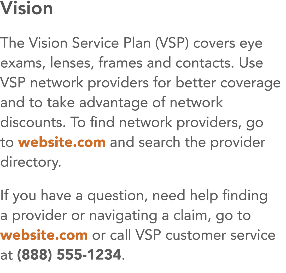 Vision The Vision Service Plan (VSP) covers eye exams, lenses, frames and contacts  Use VSP network providers for bet   